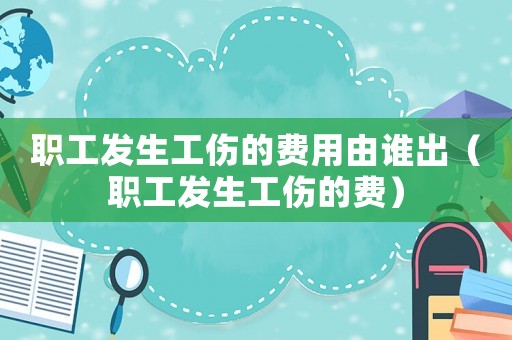 职工发生工伤的费用由谁出(职工发生工伤的费) 职工发生工伤的费用由谁出(职工发生工伤的费)
