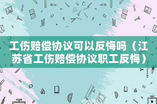 工伤赔偿协议可以反悔吗(江苏省工伤赔偿协议职工反悔) 工伤赔偿协议可以反悔吗(江苏省工伤赔偿协议职工反悔)