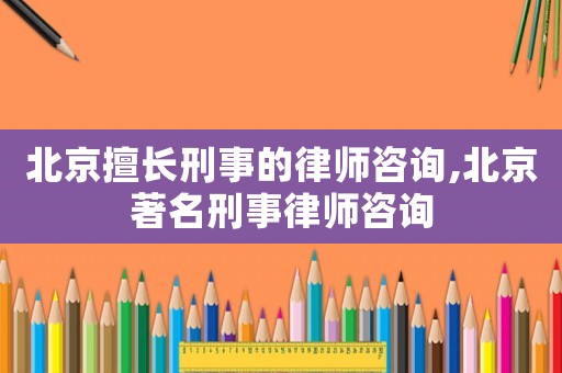 北京擅长刑事的律师咨询,北京著名刑事律师咨询