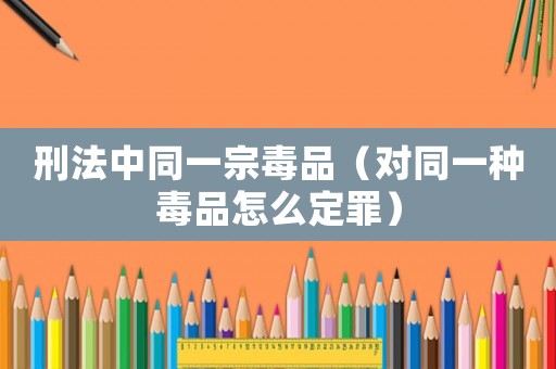 刑法中同一宗 *** (对同一种 *** 怎么定罪) 刑法中同一宗 *** (对同一种 *** 怎么定罪)