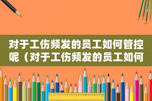 对于工伤频发的员工如何管控呢(对于工伤频发的员工如何管控) 对于工伤频发的员工如何管控呢(对于工伤频发的员工如何管控)