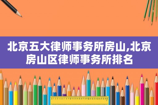 北京五大律师事务所房山,北京房山区律师事务所排名 北京五大律师事务所房山,北京房山区律师事务所排名