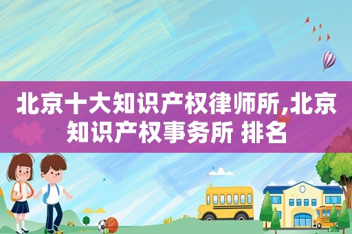 北京十大知识产权律师所,北京知识产权事务所 排名 北京十大知识产权律师所,北京知识产权事务所 排名