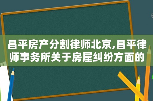 昌平房产分割律师北京,昌平律师事务所关于房屋纠纷方面的律师