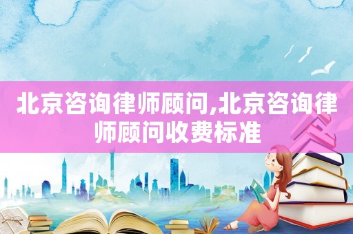 北京咨询律师顾问,北京咨询律师顾问收费标准