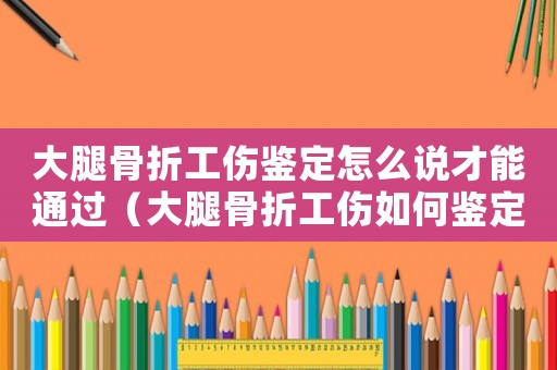 大腿骨折工伤鉴定怎么说才能通过（大腿骨折工伤如何鉴定）