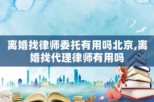 离婚找律师委托有用吗北京,离婚找代理律师有用吗