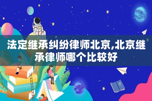 法定继承纠纷律师北京,北京继承律师哪个比较好 法定继承纠纷律师北京,北京继承律师哪个比较好