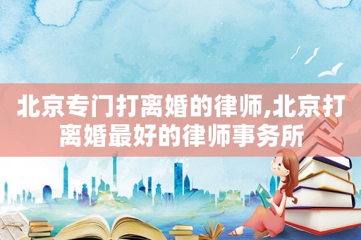 北京专门打离婚的律师,北京打离婚最好的律师事务所 北京专门打离婚的律师,北京打离婚最好的律师事务所