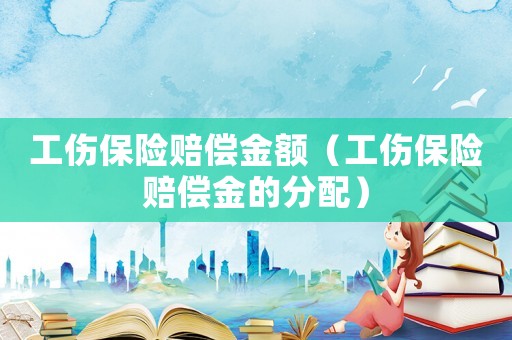 工伤保险赔偿金额(工伤保险赔偿金的分配) 工伤保险赔偿金额(工伤保险赔偿金的分配)