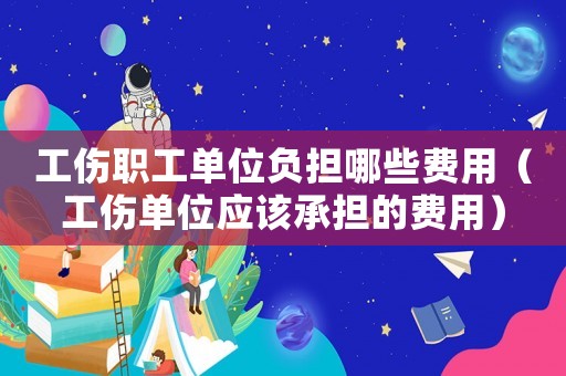 工伤职工单位负担哪些费用（工伤单位应该承担的费用）