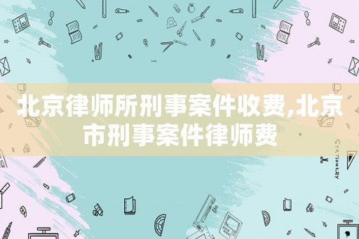 北京律师所刑事案件收费,北京市刑事案件律师费 北京律师所刑事案件收费,北京市刑事案件律师费