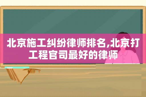 北京施工纠纷律师排名,北京打工程官司最好的律师 北京施工纠纷律师排名,北京打工程官司最好的律师