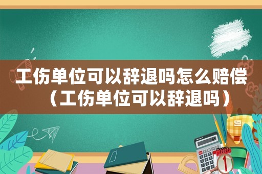 工伤单位可以辞退吗怎么赔偿（工伤单位可以辞退吗）