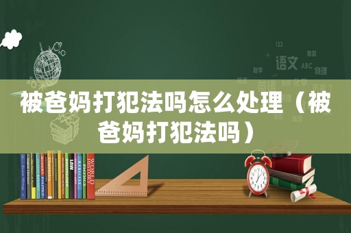 被爸妈打犯法吗怎么处理(被爸妈打犯法吗) 被爸妈打犯法吗怎么处理(被爸妈打犯法吗)
