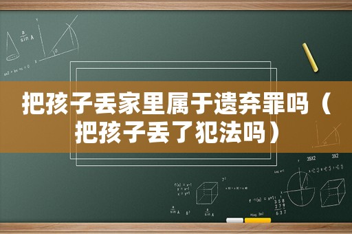 把孩子丢家里属于遗弃罪吗(把孩子丢了犯法吗) 把孩子丢家里属于遗弃罪吗(把孩子丢了犯法吗)
