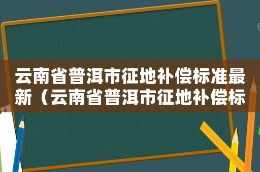 云南省普洱市征地补偿标准最新(云南省普洱市征地补偿标准) 云南省普洱市征地补偿标准最新(云南省普洱市征地补偿标准)
