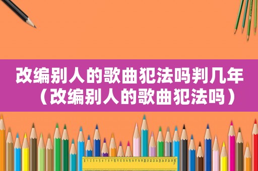 改编别人的歌曲犯法吗判几年(改编别人的歌曲犯法吗) 改编别人的歌曲犯法吗判几年(改编别人的歌曲犯法吗)