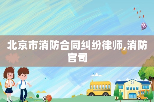 北京市消防合同纠纷律师,消防官司 北京市消防合同纠纷律师,消防官司