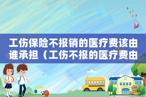 工伤保险不报销的医疗费该由谁承担(工伤不报的医疗费由谁承担) 工伤保险不报销的医疗费该由谁承担(工伤不报的医疗费由谁承担)