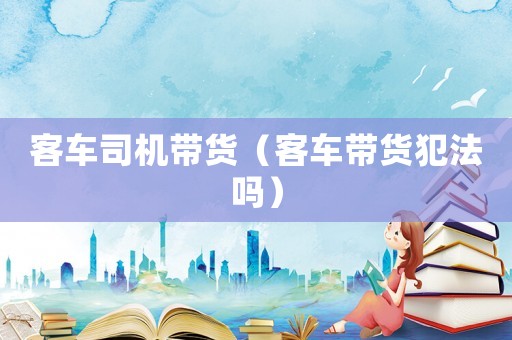 客车司机带货（客车带货犯法吗）