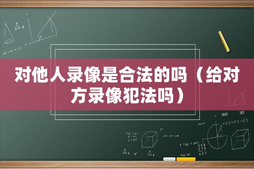 对他人录像是合法的吗(给对方录像犯法吗) 对他人录像是合法的吗(给对方录像犯法吗)