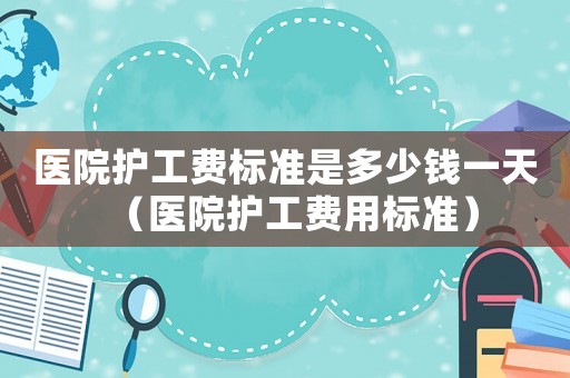 医院护工费标准是多少钱一天（医院护工费用标准）
