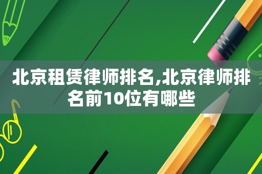 北京租赁律师排名,北京律师排名前10位有哪些 北京租赁律师排名,北京律师排名前10位有哪些