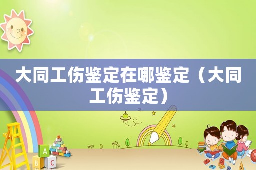 大同工伤鉴定在哪鉴定(大同工伤鉴定) 大同工伤鉴定在哪鉴定(大同工伤鉴定)
