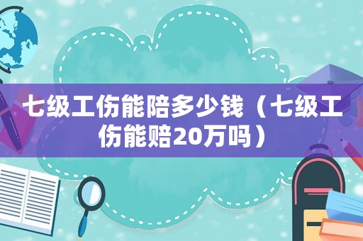 七级工伤能陪多少钱(七级工伤能赔20万吗) 七级工伤能陪多少钱(七级工伤能赔20万吗)