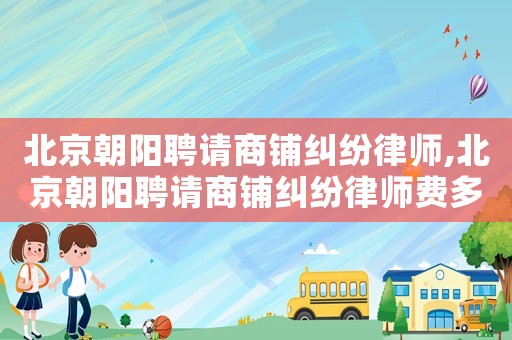 北京朝阳聘请商铺纠纷律师,北京朝阳聘请商铺纠纷律师费多少钱 北京朝阳聘请商铺纠纷律师,北京朝阳聘请商铺纠纷律师费多少钱
