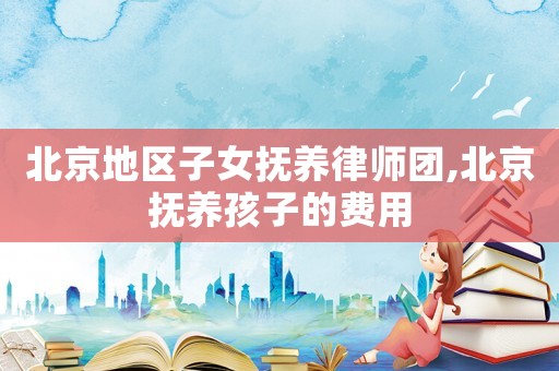 北京地区子女抚养律师团,北京抚养孩子的费用 北京地区子女抚养律师团,北京抚养孩子的费用