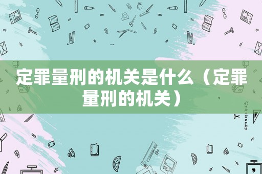 定罪量刑的机关是什么（定罪量刑的机关）
