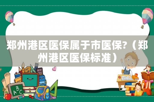 郑州港区医保属于市医保?（郑州港区医保标准）