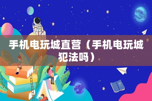 手机电玩城直营（手机电玩城犯法吗）