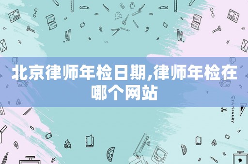 北京律师年检日期,律师年检在哪个网站 北京律师年检日期,律师年检在哪个网站