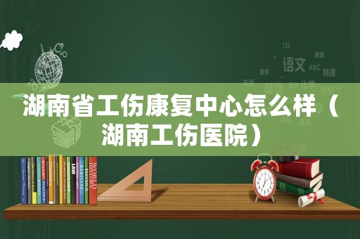 湖南省工伤康复中心怎么样(湖南工伤医院) 湖南省工伤康复中心怎么样(湖南工伤医院)