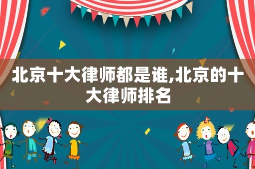 北京十大律师都是谁,北京的十大律师排名 北京十大律师都是谁,北京的十大律师排名