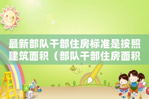 最新部队干部住房标准是按照建筑面积(部队干部住房面积标准) 最新部队干部住房标准是按照建筑面积(部队干部住房面积标准)