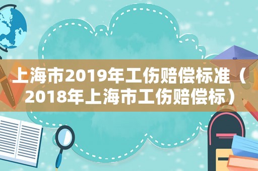 上海市2019年工伤赔偿标准（2018年上海市工伤赔偿标）