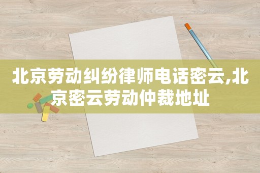 北京劳动纠纷律师电话密云,北京密云劳动仲裁地址