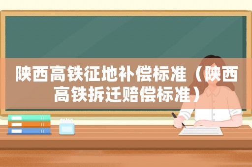 陕西高铁征地补偿标准(陕西高铁拆迁赔偿标准) 陕西高铁征地补偿标准(陕西高铁拆迁赔偿标准)