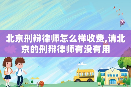 北京刑辩律师怎么样收费,请北京的刑辩律师有没有用