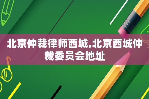 北京仲裁律师西城,北京西城仲裁委员会地址