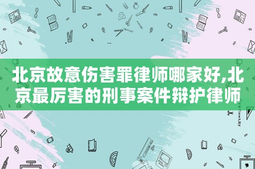 北京故意伤害罪律师哪家好,北京最厉害的刑事案件辩护律师 北京故意伤害罪律师哪家好,北京最厉害的刑事案件辩护律师