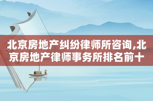北京房地产纠纷律师所咨询,北京房地产律师事务所排名前十名