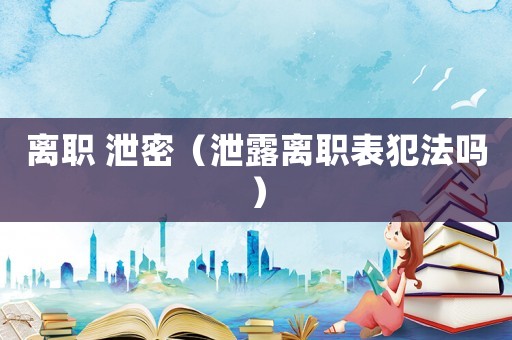 离职 泄密(泄露离职表犯法吗) 离职 泄密(泄露离职表犯法吗)