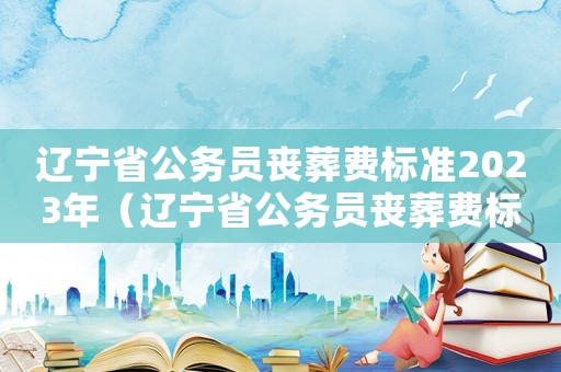 辽宁省公务员丧葬费标准2023年（辽宁省公务员丧葬费标准）