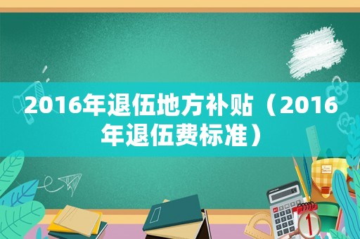 2016年退伍地方补贴(2016年退伍费标准) 2016年退伍地方补贴(2016年退伍费标准)