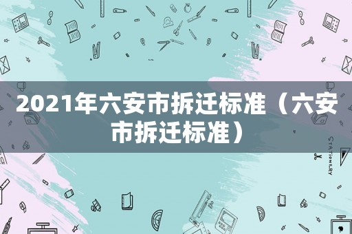 2021年六安市拆迁标准(六安市拆迁标准) 2021年六安市拆迁标准(六安市拆迁标准)